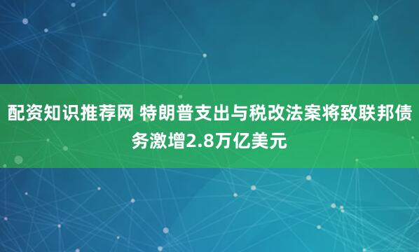 配资知识推荐网 特朗普支出与税改法案将致联邦债务激增2.8万亿美元