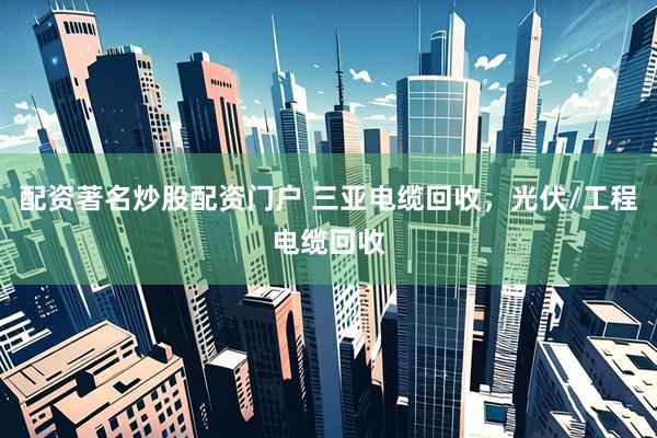 配资著名炒股配资门户 三亚电缆回收，光伏/工程电缆回收