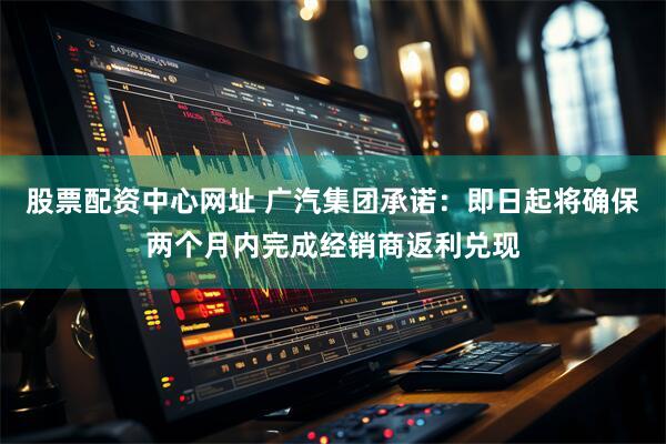 股票配资中心网址 广汽集团承诺：即日起将确保两个月内完成经销商返利兑现