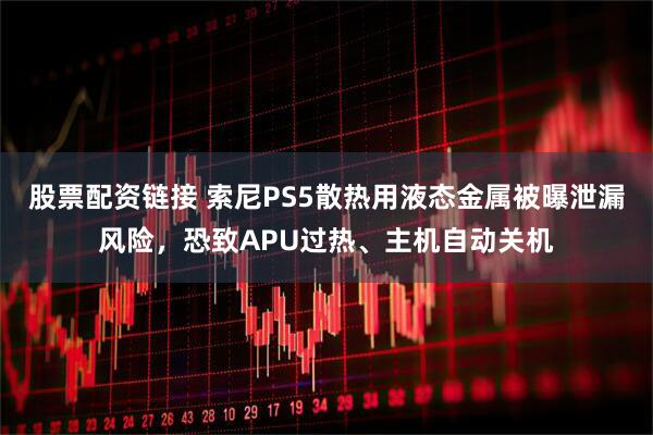 股票配资链接 索尼PS5散热用液态金属被曝泄漏风险，恐致APU过热、主机自动关机