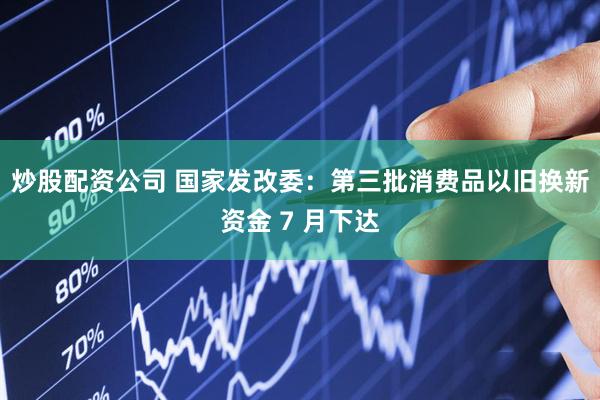 炒股配资公司 国家发改委：第三批消费品以旧换新资金 7 月下达