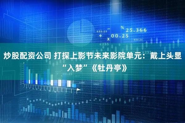 炒股配资公司 打探上影节未来影院单元：戴上头显 “入梦”《牡丹亭》