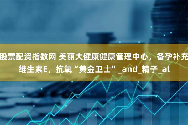 股票配资指数网 美丽大健康健康管理中心，备孕补充维生素E，抗氧“黄金卫士”_and_精子_al