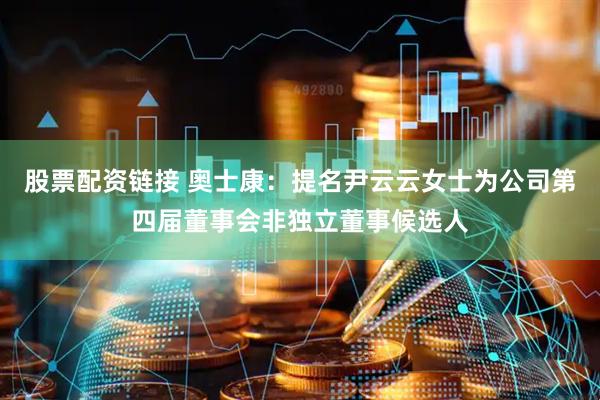 股票配资链接 奥士康：提名尹云云女士为公司第四届董事会非独立董事候选人