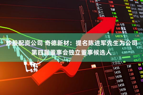 炒股配资公司 奇德新材：提名陈进军先生为公司第四届董事会独立董事候选人