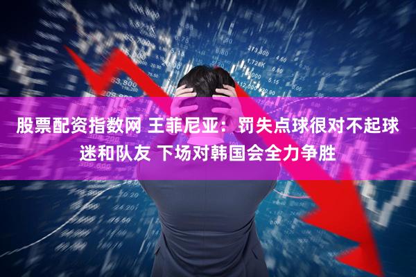 股票配资指数网 王菲尼亚：罚失点球很对不起球迷和队友 下场对韩国会全力争胜