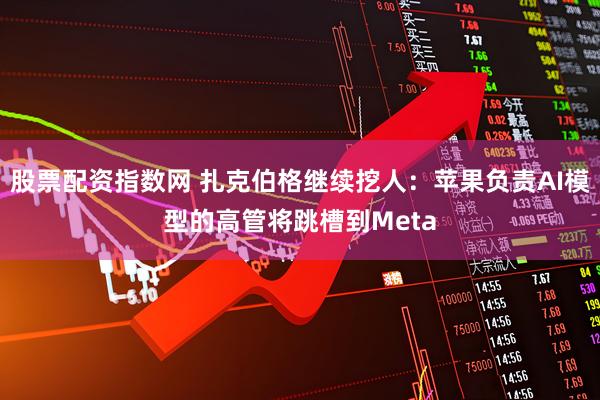 股票配资指数网 扎克伯格继续挖人：苹果负责AI模型的高管将跳槽到Meta