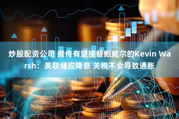炒股配资公司 据传有望接替鲍威尔的Kevin Warsh：美联储应降息 关税不会导致通胀