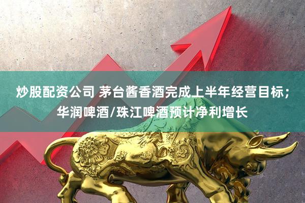 炒股配资公司 茅台酱香酒完成上半年经营目标；华润啤酒/珠江啤酒预计净利增长