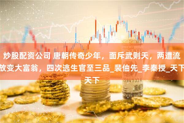 炒股配资公司 唐朝传奇少年，面斥武则天，两遭流放变大富翁，四次逃生官至三品_裴伷先_李秦授_天下