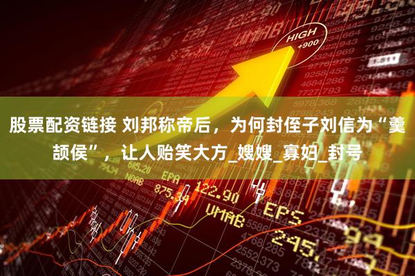股票配资链接 刘邦称帝后，为何封侄子刘信为“羹颉侯”，让人贻笑大方_嫂嫂_寡妇_封号