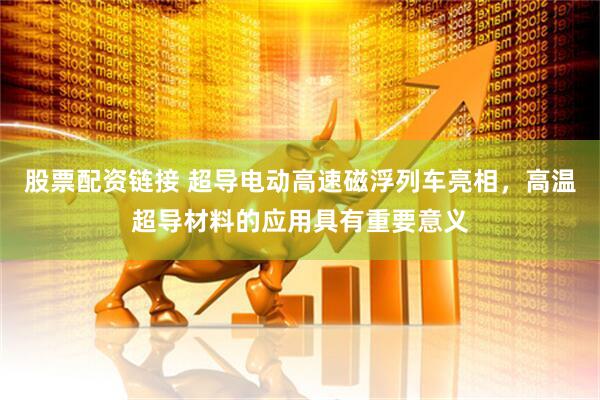 股票配资链接 超导电动高速磁浮列车亮相，高温超导材料的应用具有重要意义