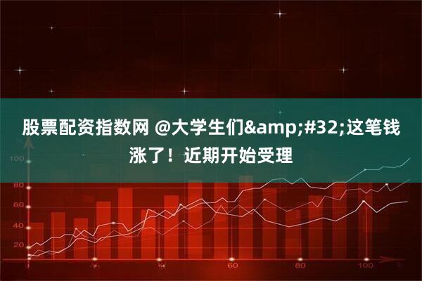 股票配资指数网 @大学生们 这笔钱涨了！近期开始受理