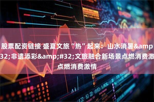 股票配资链接 盛夏文旅“热”起来：山水消暑 非遗添彩 文旅融合新场景点燃消费激情
