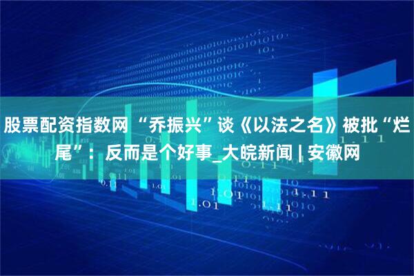 股票配资指数网 “乔振兴”谈《以法之名》被批“烂尾”：反而是个好事_大皖新闻 | 安徽网