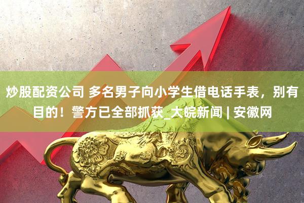 炒股配资公司 多名男子向小学生借电话手表，别有目的！警方已全部抓获_大皖新闻 | 安徽网