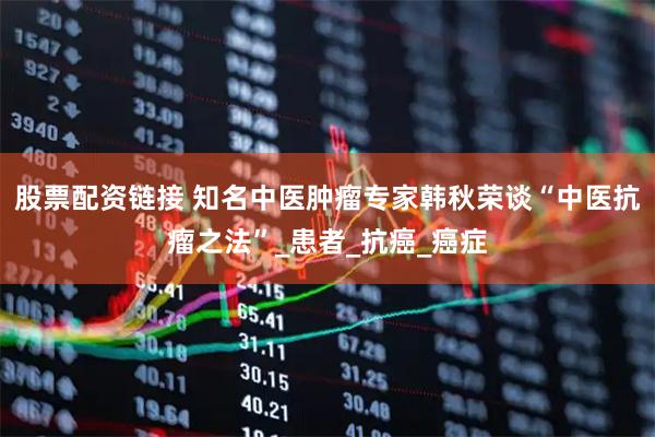 股票配资链接 知名中医肿瘤专家韩秋荣谈“中医抗瘤之法”_患者_抗癌_癌症