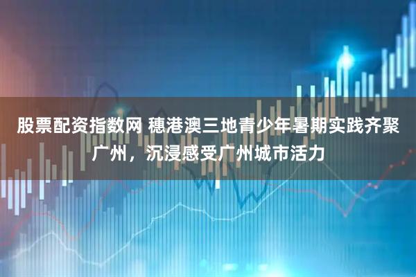 股票配资指数网 穗港澳三地青少年暑期实践齐聚广州，沉浸感受广州城市活力