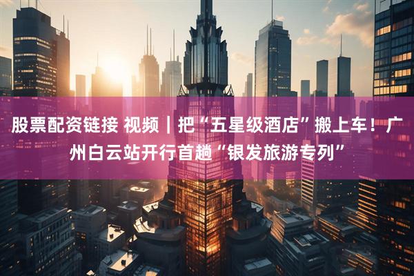 股票配资链接 视频｜把“五星级酒店”搬上车！广州白云站开行首趟“银发旅游专列”