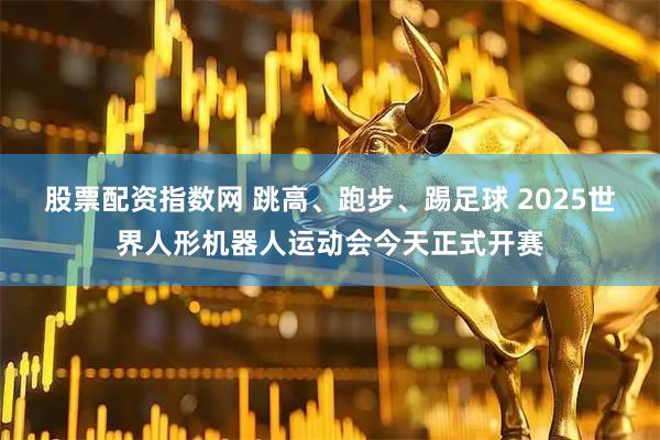 股票配资指数网 跳高、跑步、踢足球 2025世界人形机器人运动会今天正式开赛