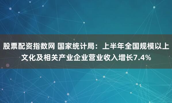 股票配资指数网 国家统计局：上半年全国规模以上文化及相关产业企业营业收入增长7.4%