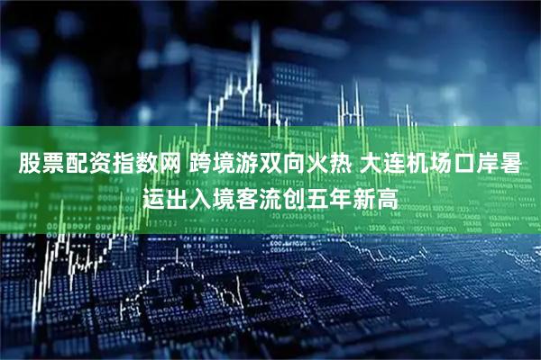 股票配资指数网 跨境游双向火热 大连机场口岸暑运出入境客流创五年新高