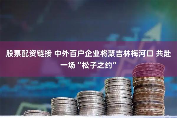 股票配资链接 中外百户企业将聚吉林梅河口 共赴一场“松子之约”