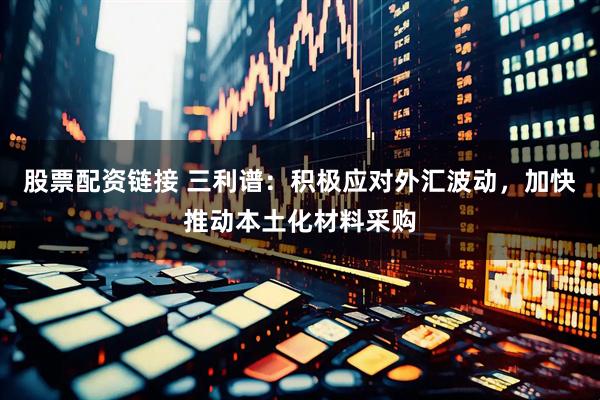 股票配资链接 三利谱：积极应对外汇波动，加快推动本土化材料采购
