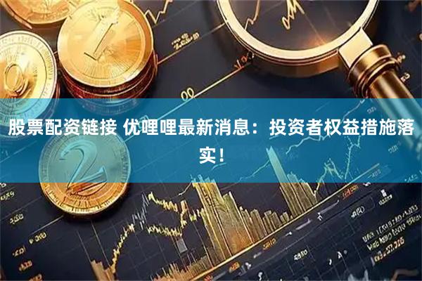 股票配资链接 优哩哩最新消息：投资者权益措施落实！