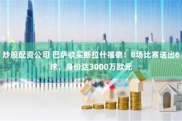 炒股配资公司 巴萨欲买断拉什福德！8场比赛送出6球，身价达3000万欧元