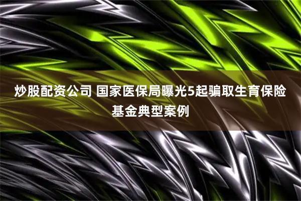 炒股配资公司 国家医保局曝光5起骗取生育保险基金典型案例