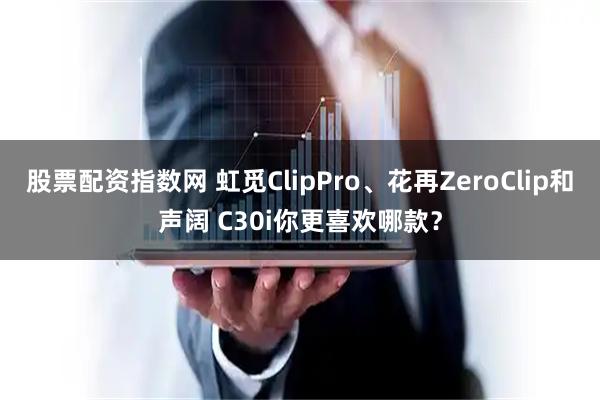 股票配资指数网 虹觅ClipPro、花再ZeroClip和声阔 C30i你更喜欢哪款？