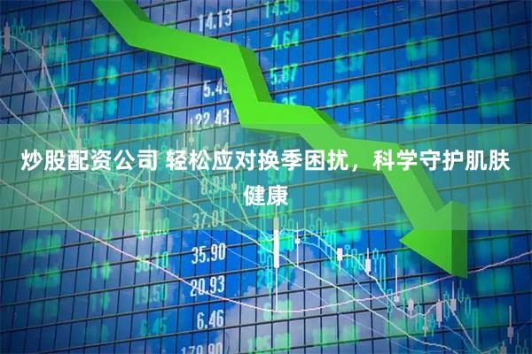 炒股配资公司 轻松应对换季困扰，科学守护肌肤健康