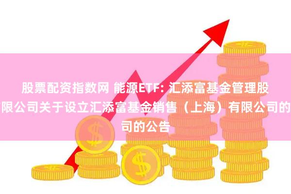 股票配资指数网 能源ETF: 汇添富基金管理股份有限公司关于设立汇添富基金销售（上海）有限公司的公告