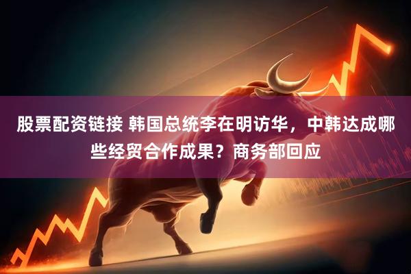 股票配资链接 韩国总统李在明访华，中韩达成哪些经贸合作成果？商务部回应