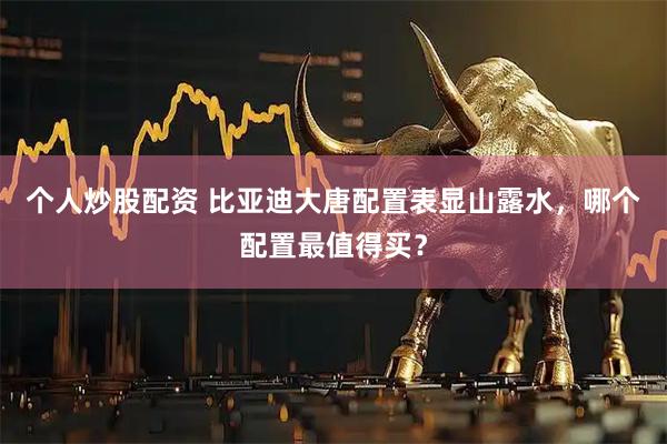 个人炒股配资 比亚迪大唐配置表显山露水，哪个配置最值得买？