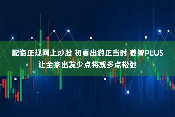 配资正规网上炒股 初夏出游正当时 菱智PLUS让全家出发少点将就多点松弛