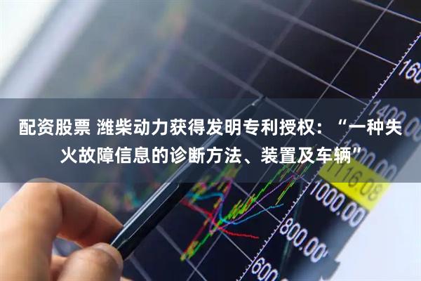 配资股票 潍柴动力获得发明专利授权：“一种失火故障信息的诊断方法、装置及车辆”