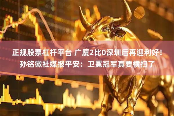 正规股票杠杆平台 广厦2比0深圳后再迎利好！孙铭徽社媒报平安：卫冕冠军真要横扫了
