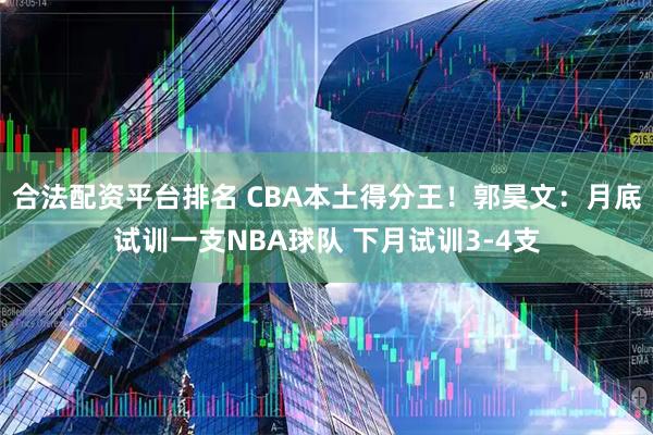 合法配资平台排名 CBA本土得分王！郭昊文：月底试训一支NBA球队 下月试训3-4支