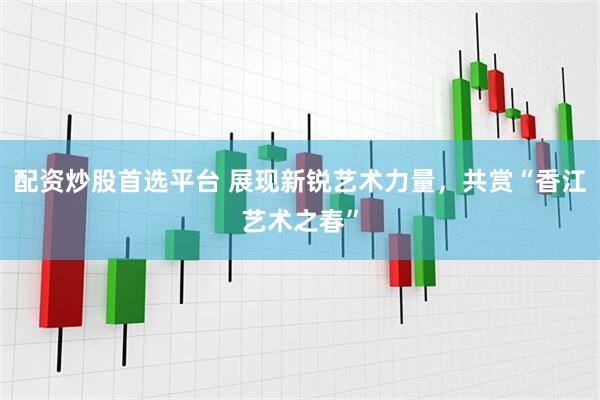 配资炒股首选平台 展现新锐艺术力量，共赏“香江艺术之春”