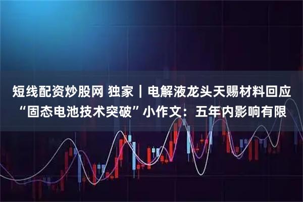 短线配资炒股网 独家｜电解液龙头天赐材料回应“固态电池技术突破”小作文：五年内影响有限