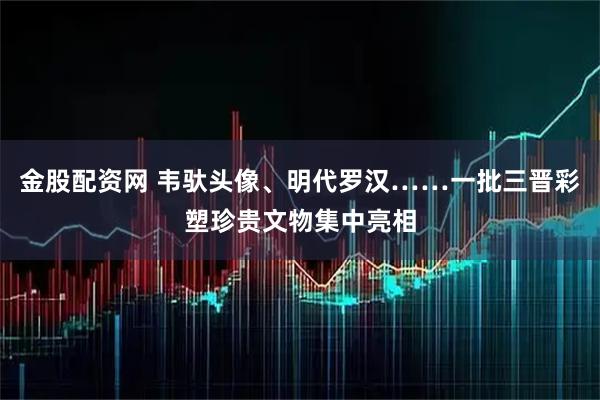 金股配资网 韦驮头像、明代罗汉……一批三晋彩塑珍贵文物集中亮相