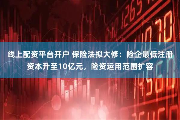 线上配资平台开户 保险法拟大修：险企最低注册资本升至10亿元，险资运用范围扩容